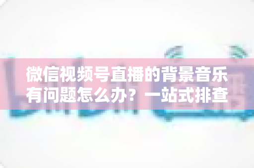 微信视频号直播的背景音乐有问题怎么办？一站式排查修复与音质优化全攻略
