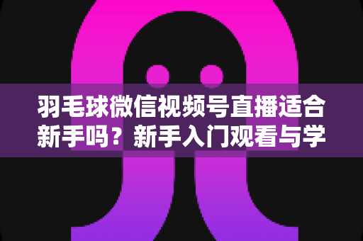 羽毛球微信视频号直播适合新手吗？新手入门观看与学习全攻略