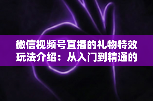 微信视频号直播的礼物特效玩法介绍：从入门到精通的直播互动全攻略