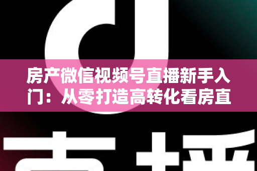 房产微信视频号直播新手入门:从零打造高转化看房直播间的实战指南 房产微信视频号直播新手入门:从零打造高转化看房直播间的实战指南