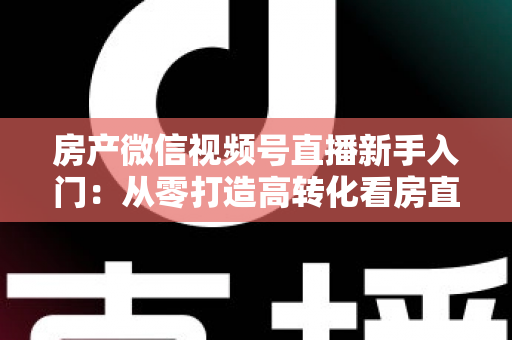 房产微信视频号直播新手入门:从零打造高转化看房直播间的实战指南 房产微信视频号直播新手入门:从零打造高转化看房直播间的实战指南