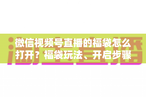 微信视频号直播的福袋怎么打开？福袋玩法、开启步骤与中奖技巧全解析