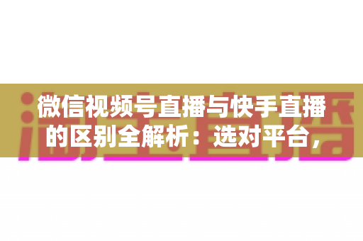 微信视频号直播与快手直播的区别全解析：选对平台，让你的直播运营事半功倍