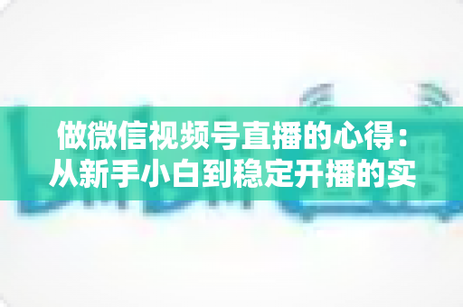 做微信视频号直播的心得：从新手小白到稳定开播的实战经验全解析