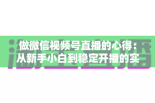 做微信视频号直播的心得：从新手小白到稳定开播的实战经验全解析