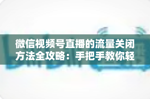 微信视频号直播的流量关闭方法全攻略:手把手教你轻松掌控直播流量设置 微信视频号直播的流量关闭方法全攻略:手把手教你轻松掌控直播流量设置