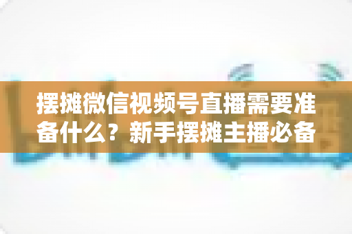 摆摊微信视频号直播需要准备什么？新手摆摊主播必备的完整准备清单与实战指南