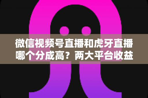 微信视频号直播和虎牙直播哪个分成高?两大平台收益分成全面对比与主播变现指南 微信视频号直播和虎牙直播哪个分成高?两大平台收益分成全面对比与主播变现指南