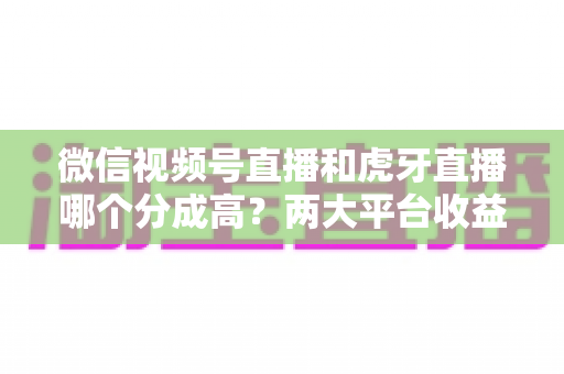 微信视频号直播和虎牙直播哪个分成高？两大平台收益分成全面对比与主播变现指南