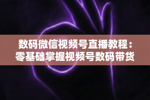数码微信视频号直播教程:零基础掌握视频号数码带货直播全流程实战指南 数码微信视频号直播教程:零基础掌握视频号数码带货直播全流程实战指南