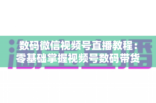 数码微信视频号直播教程：零基础掌握视频号数码带货直播全流程实战指南