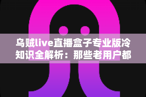 乌贼live直播盒子专业版冷知识全解析：那些老用户都不一定知道的隐藏技巧与实用指南
