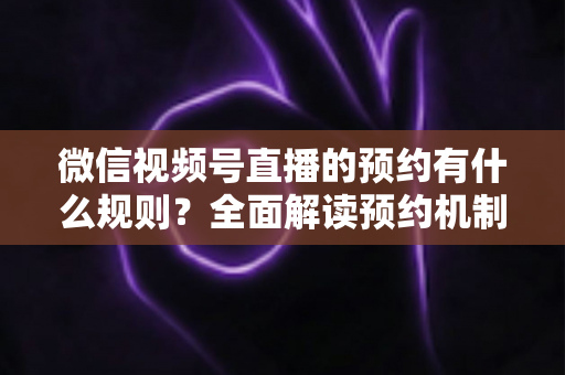 微信视频号直播的预约有什么规则?全面解读预约机制与实操指南 微信视频号直播的预约有什么规则?全面解读预约机制与实操指南