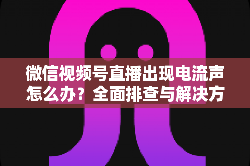 微信视频号直播出现电流声怎么办?全面排查与解决方案指南 微信视频号直播出现电流声怎么办?全面排查与解决方案指南