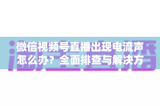 微信视频号直播出现电流声怎么办?全面排查与解决方案指南 微信视频号直播出现电流声怎么办?全面排查与解决方案指南