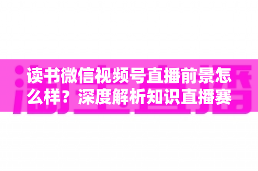 读书微信视频号直播前景怎么样？深度解析知识直播赛道的机遇与挑战
