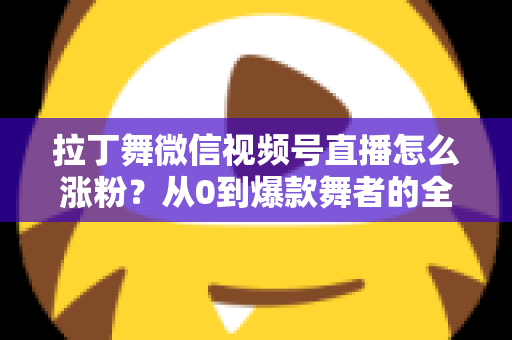 拉丁舞微信视频号直播怎么涨粉？从0到爆款舞者的全流程涨粉实战指南