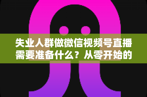 失业人群做微信视频号直播需要准备什么?从零开始的转型实操全指南 失业人群做微信视频号直播需要准备什么?从零开始的转型实操全指南