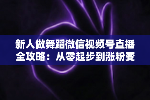 新人做舞蹈微信视频号直播全攻略：从零起步到涨粉变现的完整实战指南