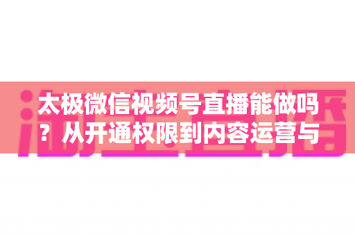 太极微信视频号直播能做吗？从开通权限到内容运营与变现的全流程实操指南