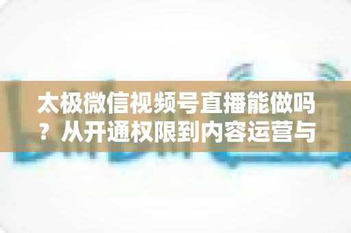 太极微信视频号直播能做吗？从开通权限到内容运营与变现的全流程实操指南