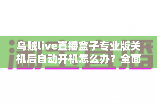 乌贼live直播盒子专业版关机后自动开机怎么办?全面排查与解决方案指南 乌贼live直播盒子专业版关机后自动开机怎么办?全面排查与解决方案指南