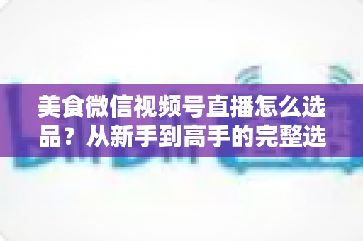 美食微信视频号直播怎么选品?从新手到高手的完整选品策略指南 美食微信视频号直播怎么选品?从新手到高手的完整选品策略指南