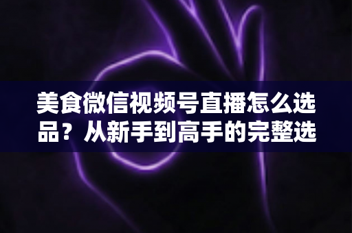 美食微信视频号直播怎么选品？从新手到高手的完整选品策略指南