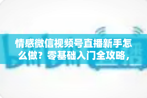 情感微信视频号直播新手怎么做？零基础入门全攻略，教你从冷启动到稳定涨粉变现