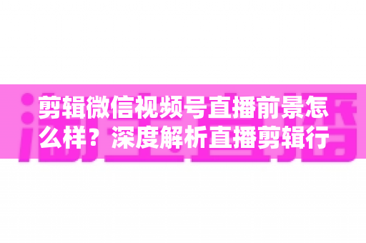 剪辑微信视频号直播前景怎么样?深度解析直播剪辑行业的机遇、技能与变现路径 剪辑微信视频号直播前景怎么样?深度解析直播剪辑行业的机遇、技能与变现路径