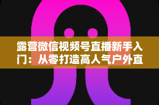 露营微信视频号直播新手入门：从零打造高人气户外直播间的实战指南
