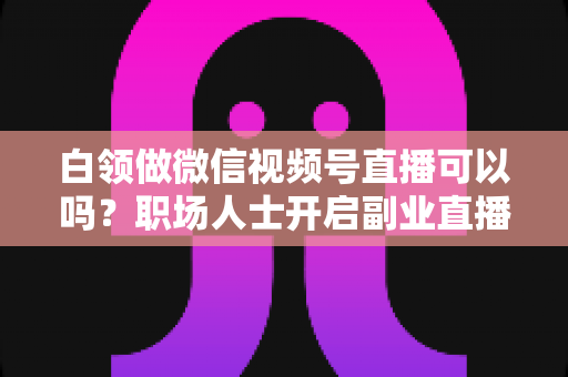 白领做微信视频号直播可以吗?职场人士开启副业直播的全面指南与实操建议 白领做微信视频号直播可以吗?职场人士开启副业直播的全面指南与实操建议