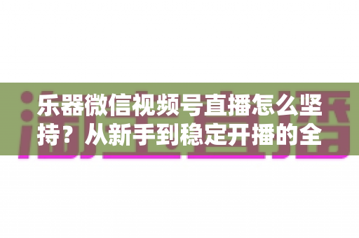 乐器微信视频号直播怎么坚持?从新手到稳定开播的全面实战攻略 乐器微信视频号直播怎么坚持?从新手到稳定开播的全面实战攻略