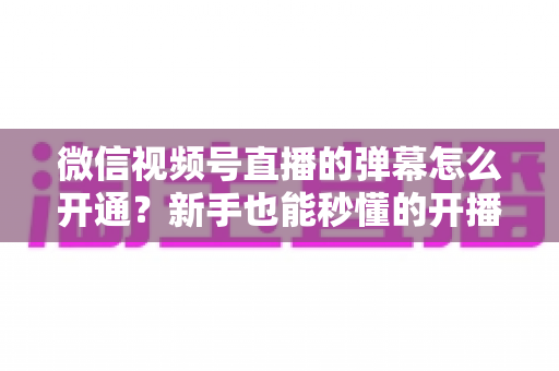 微信视频号直播的弹幕怎么开通？新手也能秒懂的开播弹幕互动全攻略