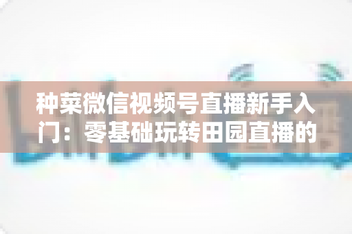 种菜微信视频号直播新手入门:零基础玩转田园直播的完整实操指南 种菜微信视频号直播新手入门:零基础玩转田园直播的完整实操指南