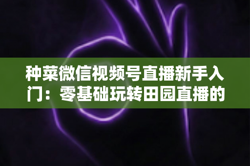 种菜微信视频号直播新手入门:零基础玩转田园直播的完整实操指南 种菜微信视频号直播新手入门:零基础玩转田园直播的完整实操指南