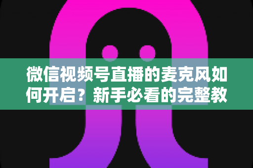 微信视频号直播的麦克风如何开启?新手必看的完整教程与疑难解答 微信视频号直播的麦克风如何开启?新手必看的完整教程与疑难解答