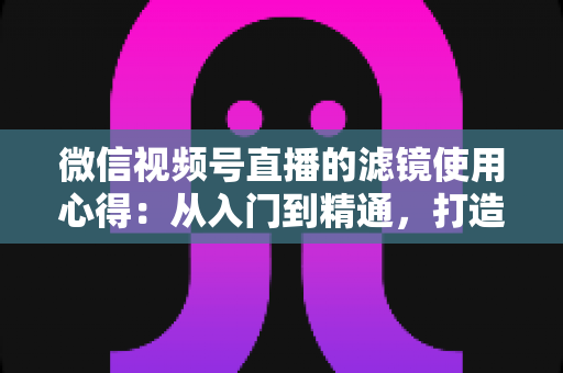 微信视频号直播的滤镜使用心得:从入门到精通,打造高颜值高人气直播间的实用指南 微信视频号直播的滤镜使用心得:从入门到精通,打造高颜值高人气直播间的实用指南