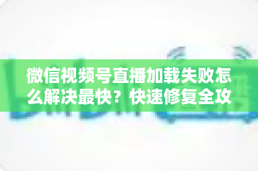 微信视频号直播加载失败怎么解决最快?快速修复全攻略一次讲清 微信视频号直播加载失败怎么解决最快?快速修复全攻略一次讲清