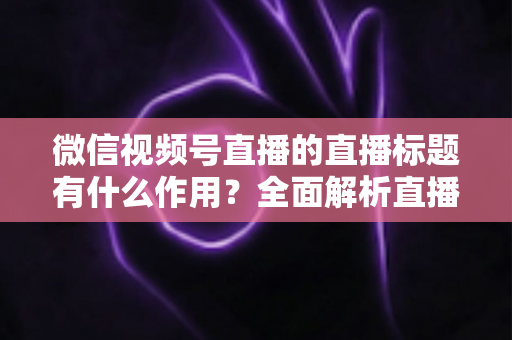 微信视频号直播的直播标题有什么作用?全面解析直播标题的流量价值与优化技巧 微信视频号直播的直播标题有什么作用?全面解析直播标题的流量价值与优化技巧