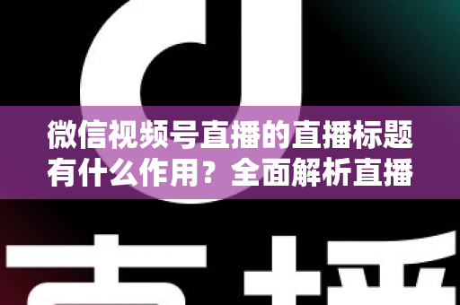 微信视频号直播的直播标题有什么作用？全面解析直播标题的流量价值与优化技巧