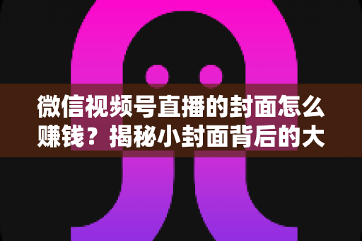 微信视频号直播的封面怎么赚钱?揭秘小封面背后的大流量变现生意 微信视频号直播的封面怎么赚钱?揭秘小封面背后的大流量变现生意