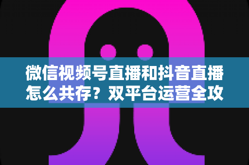 微信视频号直播和抖音直播怎么共存?双平台运营全攻略助力主播与商家实现流量双丰收 微信视频号直播和抖音直播怎么共存?双平台运营全攻略助力主播与商家实现流量双丰收