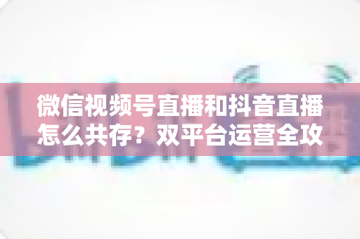 微信视频号直播和抖音直播怎么共存?双平台运营全攻略助力主播与商家实现流量双丰收 微信视频号直播和抖音直播怎么共存?双平台运营全攻略助力主播与商家实现流量双丰收