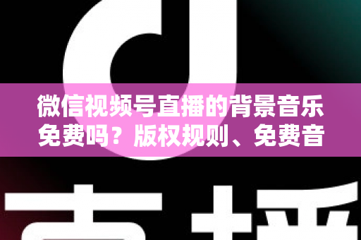 微信视频号直播的背景音乐免费吗？版权规则、免费音乐资源与实用指南全解析