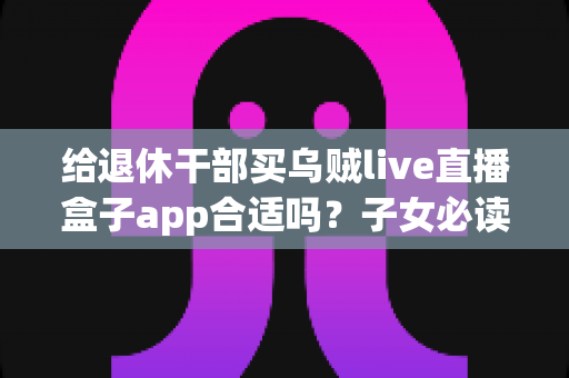 给退休干部买乌贼live直播盒子app合适吗?子女必读的选购指南与风险提示 给退休干部买乌贼live直播盒子app合适吗?子女必读的选购指南与风险提示