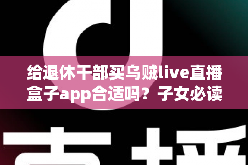 给退休干部买乌贼live直播盒子app合适吗？子女必读的选购指南与风险提示