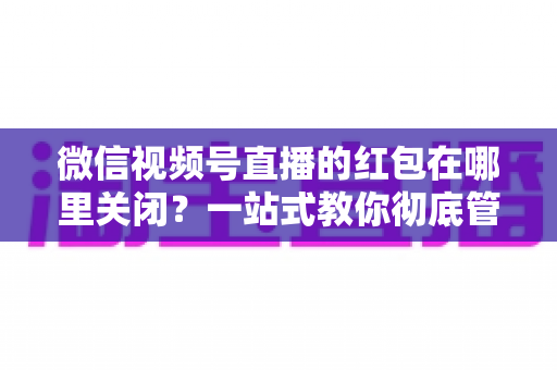 微信视频号直播的红包在哪里关闭?一站式教你彻底管理红包功能与消息提醒的实用指南 微信视频号直播的红包在哪里关闭?一站式教你彻底管理红包功能与消息提醒的实用指南