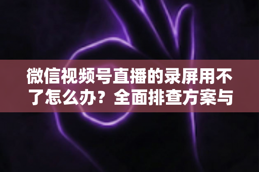 微信视频号直播的录屏用不了怎么办?全面排查方案与实用技巧大全 微信视频号直播的录屏用不了怎么办?全面排查方案与实用技巧大全