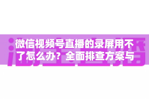 微信视频号直播的录屏用不了怎么办?全面排查方案与实用技巧大全 微信视频号直播的录屏用不了怎么办?全面排查方案与实用技巧大全